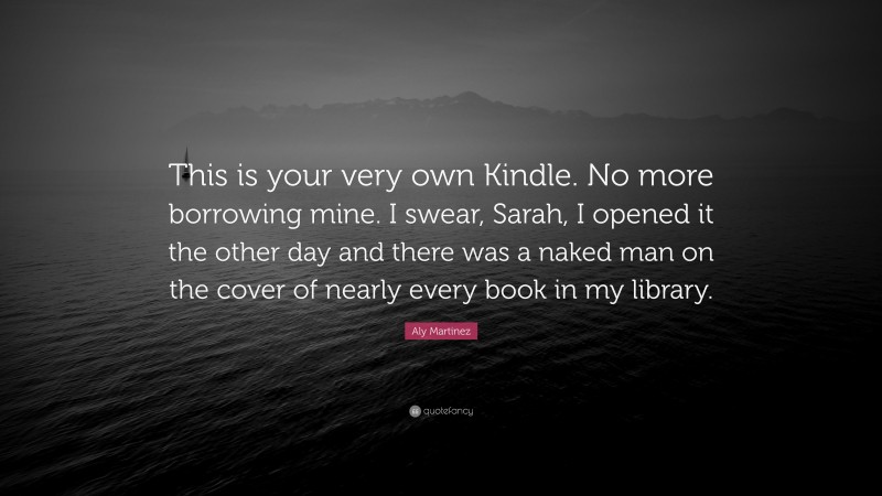 Aly Martinez Quote: “This is your very own Kindle. No more borrowing mine. I swear, Sarah, I opened it the other day and there was a naked man on the cover of nearly every book in my library.”