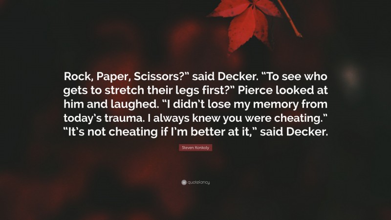 Steven Konkoly Quote: “Rock, Paper, Scissors?” said Decker. “To see who gets to stretch their legs first?” Pierce looked at him and laughed. “I didn’t lose my memory from today’s trauma. I always knew you were cheating.” “It’s not cheating if I’m better at it,” said Decker.”