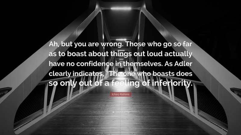 Ichiro Kishimi Quote: “Ah, but you are wrong. Those who go so far as to boast about things out loud actually have no confidence in themselves. As Adler clearly indicates, “The one who boasts does so only out of a feeling of inferiority.”