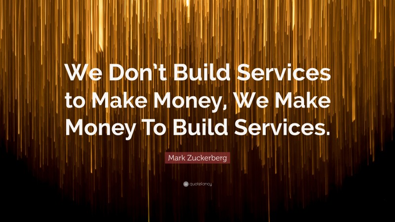 Mark Zuckerberg Quote: “We Don’t Build Services to Make Money, We Make Money To Build Services.”