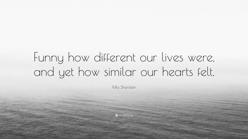 Mia Sheridan Quote: “Funny how different our lives were, and yet how similar our hearts felt.”