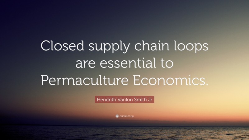 Hendrith Vanlon Smith Jr Quote: “Closed supply chain loops are essential to Permaculture Economics.”