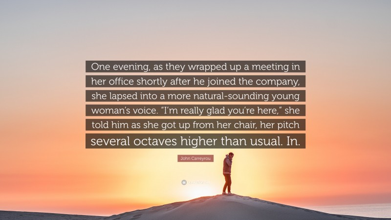 John Carreyrou Quote: “One evening, as they wrapped up a meeting in her office shortly after he joined the company, she lapsed into a more natural-sounding young woman’s voice. “I’m really glad you’re here,” she told him as she got up from her chair, her pitch several octaves higher than usual. In.”