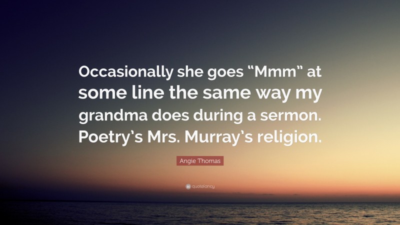 Angie Thomas Quote: “Occasionally she goes “Mmm” at some line the same way my grandma does during a sermon. Poetry’s Mrs. Murray’s religion.”