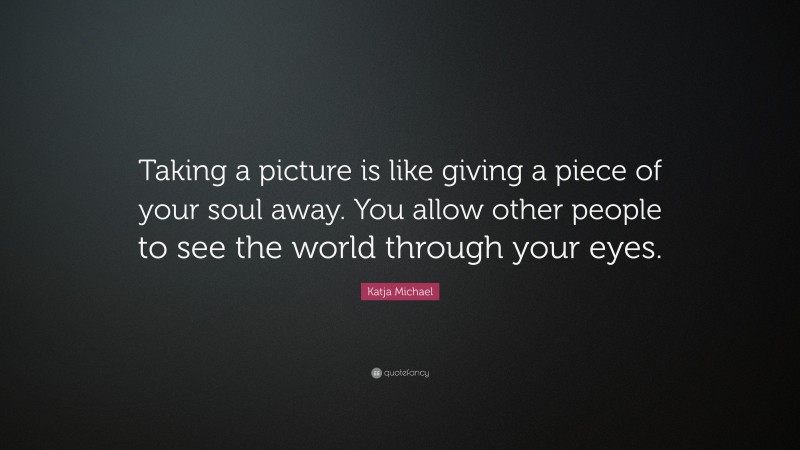 Katja Michael Quote: “Taking a picture is like giving a piece of your soul away. You allow other people to see the world through your eyes.”