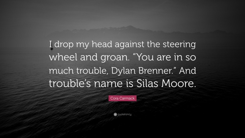 Cora Carmack Quote: “I drop my head against the steering wheel and groan. “You are in so much trouble, Dylan Brenner.” And trouble’s name is Silas Moore.”