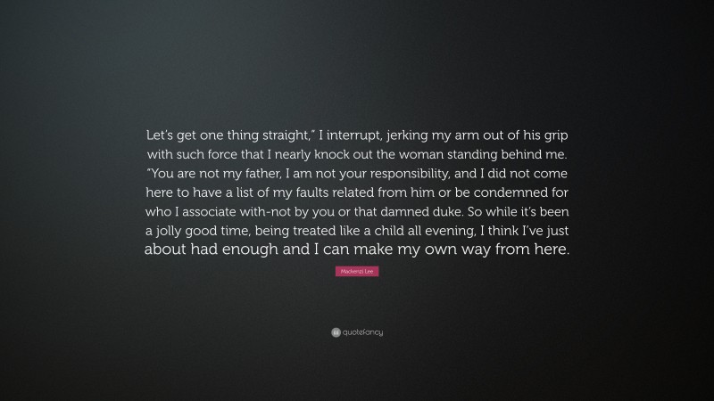 Mackenzi Lee Quote: “Let’s get one thing straight,” I interrupt, jerking my arm out of his grip with such force that I nearly knock out the woman standing behind me. “You are not my father, I am not your responsibility, and I did not come here to have a list of my faults related from him or be condemned for who I associate with-not by you or that damned duke. So while it’s been a jolly good time, being treated like a child all evening, I think I’ve just about had enough and I can make my own way from here.”