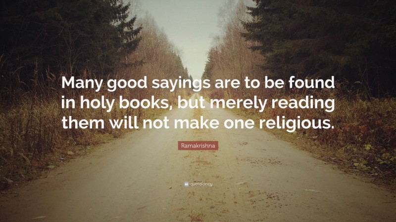 Ramakrishna Quote: “Many good sayings are to be found in holy books, but merely reading them will not make one religious.”