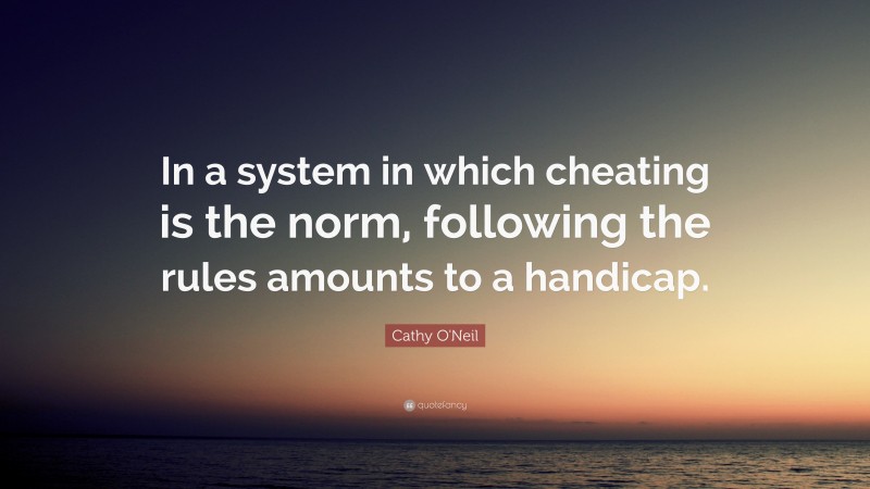Cathy O'Neil Quote: “In a system in which cheating is the norm, following the rules amounts to a handicap.”