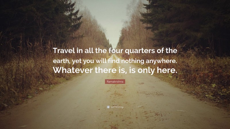 Ramakrishna Quote: “Travel in all the four quarters of the earth, yet you will find nothing anywhere. Whatever there is, is only here.”