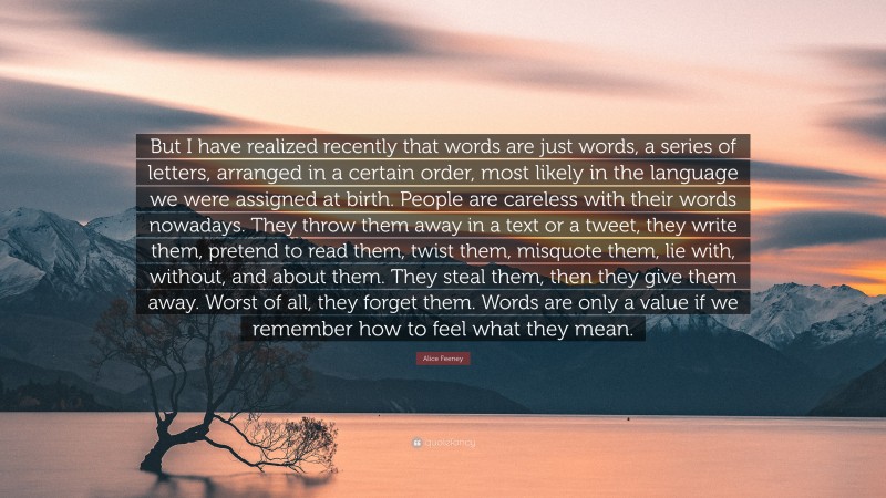 Alice Feeney Quote: “But I have realized recently that words are just words, a series of letters, arranged in a certain order, most likely in the language we were assigned at birth. People are careless with their words nowadays. They throw them away in a text or a tweet, they write them, pretend to read them, twist them, misquote them, lie with, without, and about them. They steal them, then they give them away. Worst of all, they forget them. Words are only a value if we remember how to feel what they mean.”