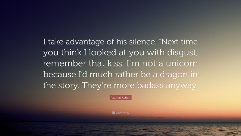 Lauren Asher Quote: “I take advantage of his silence. “Next time you think I looked at you with disgust, remember that kiss. I’m not a unicorn because I’d much rather be a dragon in the story. They’re more badass anyway.”