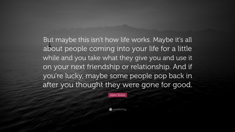 Adam Silvera Quote: “But maybe this isn’t how life works. Maybe it’s all about people coming into your life for a little while and you take what they give you and use it on your next friendship or relationship. And if you’re lucky, maybe some people pop back in after you thought they were gone for good.”