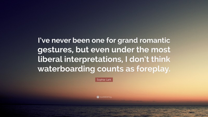 Sophie Lark Quote: “I’ve never been one for grand romantic gestures, but even under the most liberal interpretations, I don’t think waterboarding counts as foreplay.”