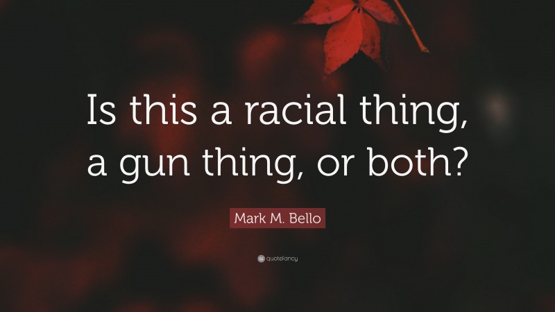 Mark M. Bello Quote: “Is this a racial thing, a gun thing, or both?”