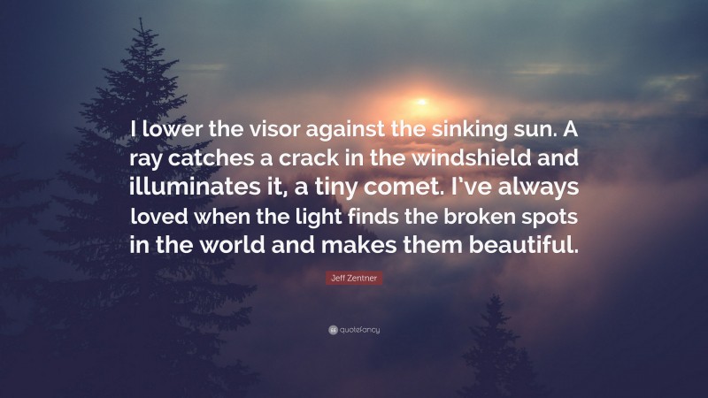 Jeff Zentner Quote: “I lower the visor against the sinking sun. A ray catches a crack in the windshield and illuminates it, a tiny comet. I’ve always loved when the light finds the broken spots in the world and makes them beautiful.”