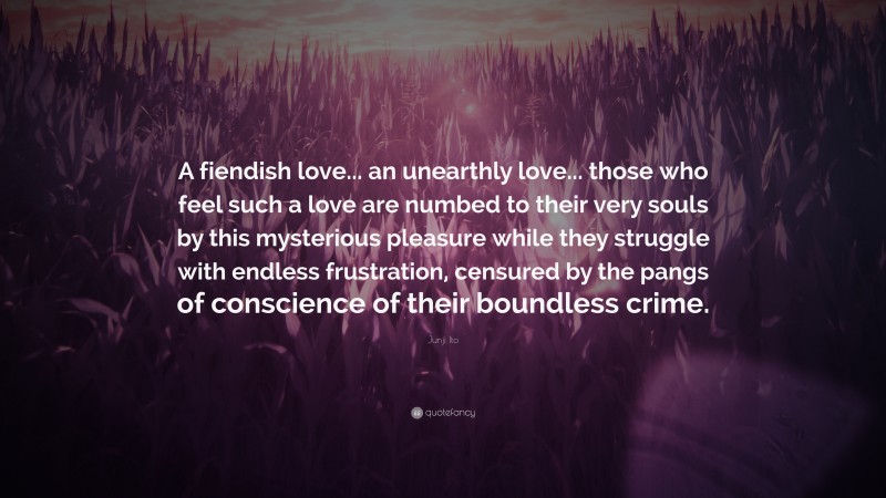 Junji Ito Quote: “A fiendish love... an unearthly love... those who feel such a love are numbed to their very souls by this mysterious pleasure while they struggle with endless frustration, censured by the pangs of conscience of their boundless crime.”