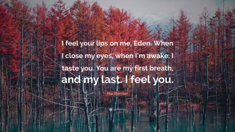 Mia Sheridan Quote: “I feel your lips on me, Eden. When I close my eyes, when I’m awake. I taste you. You are my first breath, and my last. I feel you.”