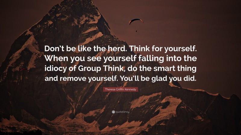 Theresa Griffin Kennedy Quote: “Don’t be like the herd. Think for yourself. When you see yourself falling into the idiocy of Group Think, do the smart thing and remove yourself. You’ll be glad you did.”