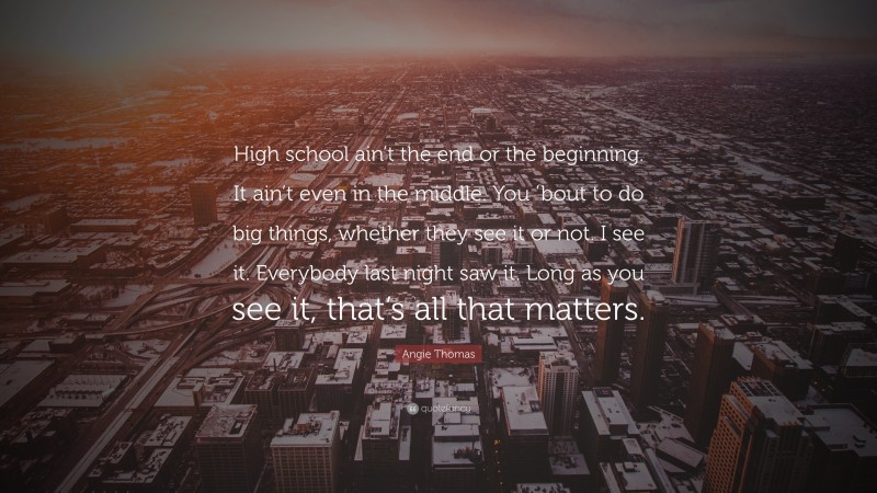 Angie Thomas Quote: “High school ain’t the end or the beginning. It ain’t even in the middle. You ’bout to do big things, whether they see it or not. I see it. Everybody last night saw it. Long as you see it, that’s all that matters.”