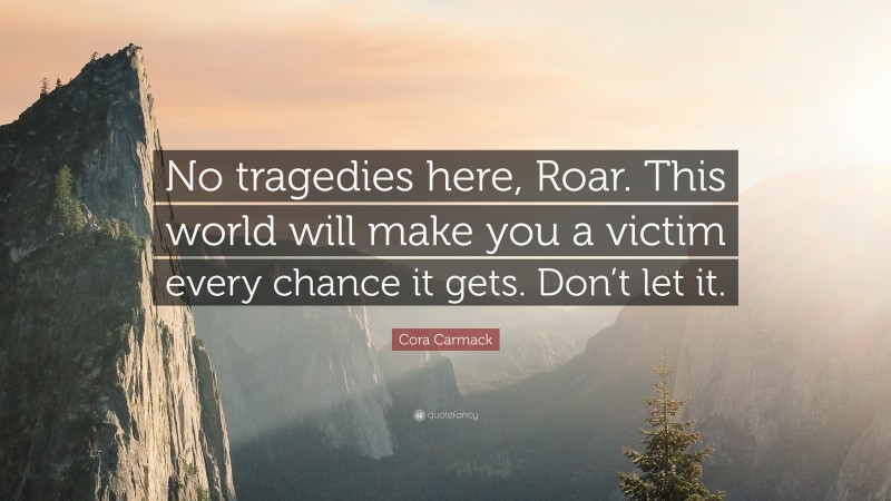 Cora Carmack Quote: “No tragedies here, Roar. This world will make you a victim every chance it gets. Don’t let it.”