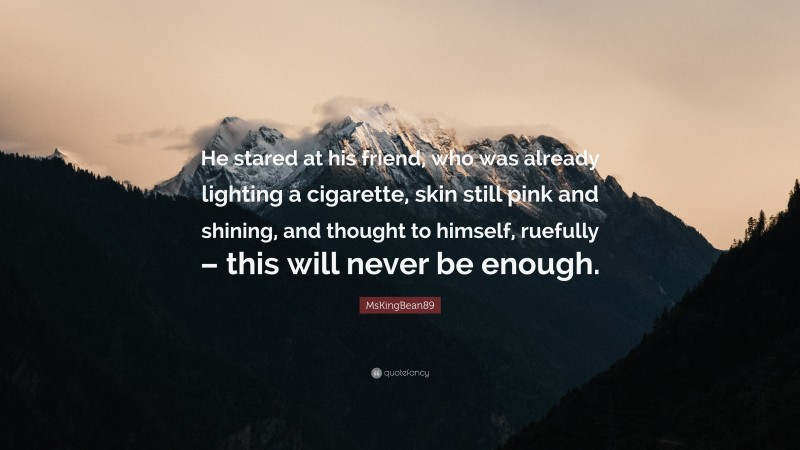 MsKingBean89 Quote: “He stared at his friend, who was already lighting a cigarette, skin still pink and shining, and thought to himself, ruefully – this will never be enough.”