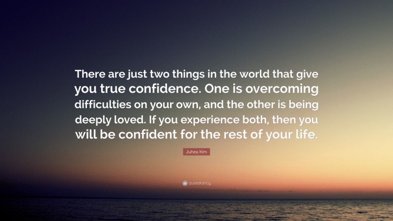 Juhea Kim Quote: “There are just two things in the world that give you true confidence. One is overcoming difficulties on your own, and the other is being deeply loved. If you experience both, then you will be confident for the rest of your life.”