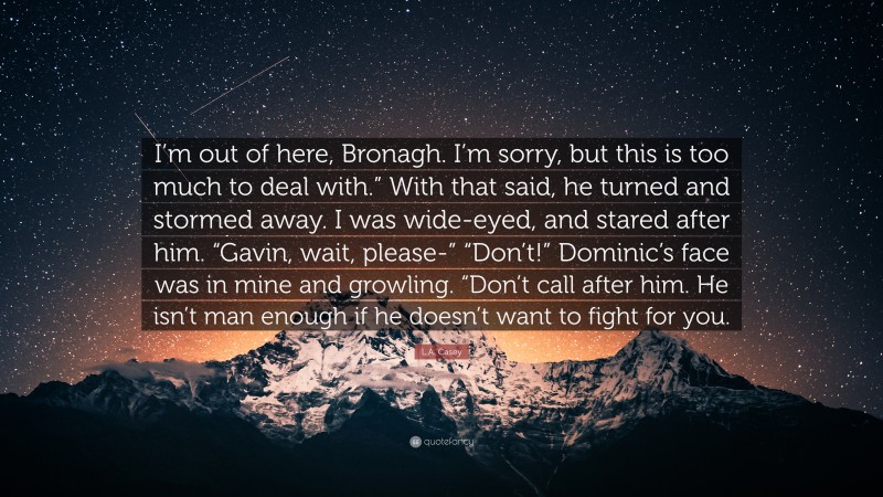 L.A. Casey Quote: “I’m out of here, Bronagh. I’m sorry, but this is too much to deal with.” With that said, he turned and stormed away. I was wide-eyed, and stared after him. “Gavin, wait, please-” “Don’t!” Dominic’s face was in mine and growling. “Don’t call after him. He isn’t man enough if he doesn’t want to fight for you.”