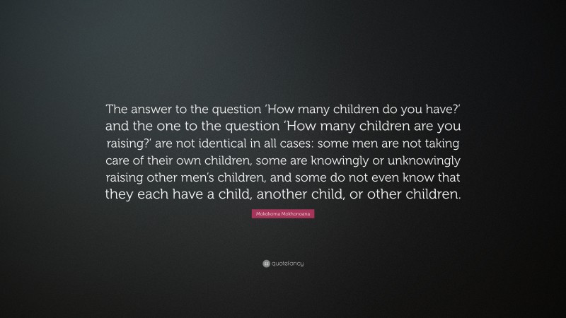 Mokokoma Mokhonoana Quote: “The answer to the question ‘How many children do you have?’ and the one to the question ‘How many children are you raising?’ are not identical in all cases: some men are not taking care of their own children, some are knowingly or unknowingly raising other men’s children, and some do not even know that they each have a child, another child, or other children.”