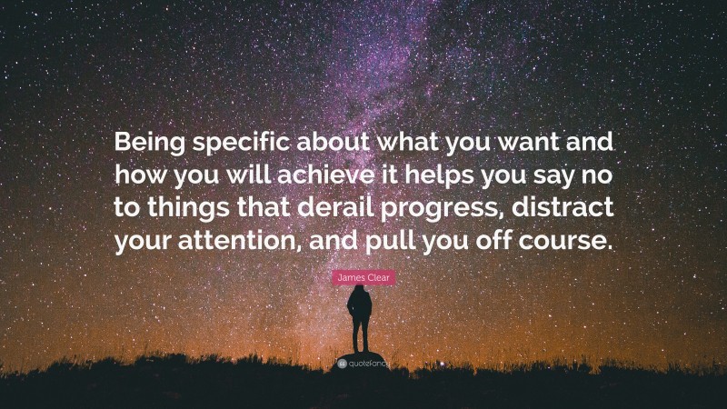 James Clear Quote: “Being specific about what you want and how you will achieve it helps you say no to things that derail progress, distract your attention, and pull you off course.”