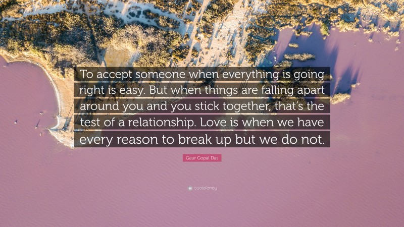 Gaur Gopal Das Quote: “To accept someone when everything is going right is easy. But when things are falling apart around you and you stick together, that’s the test of a relationship. Love is when we have every reason to break up but we do not.”