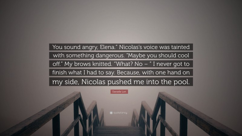 Danielle Lori Quote: “You sound angry, Elena.” Nicolas’s voice was tainted with something dangerous. “Maybe you should cool off.” My brows knitted. “What? No – ” I never got to finish what I had to say. Because, with one hand on my side, Nicolas pushed me into the pool.”