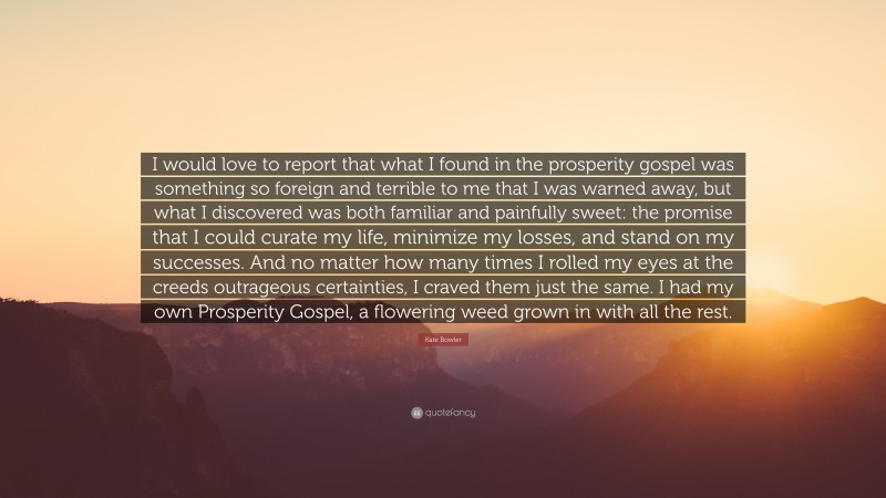 Kate Bowler Quote: “I would love to report that what I found in the prosperity gospel was something so foreign and terrible to me that I was warned away, but what I discovered was both familiar and painfully sweet: the promise that I could curate my life, minimize my losses, and stand on my successes. And no matter how many times I rolled my eyes at the creeds outrageous certainties, I craved them just the same. I had my own Prosperity Gospel, a flowering weed grown in with all the rest.”