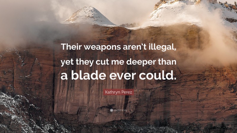 Kathryn Perez Quote: “Their weapons aren’t illegal, yet they cut me deeper than a blade ever could.”