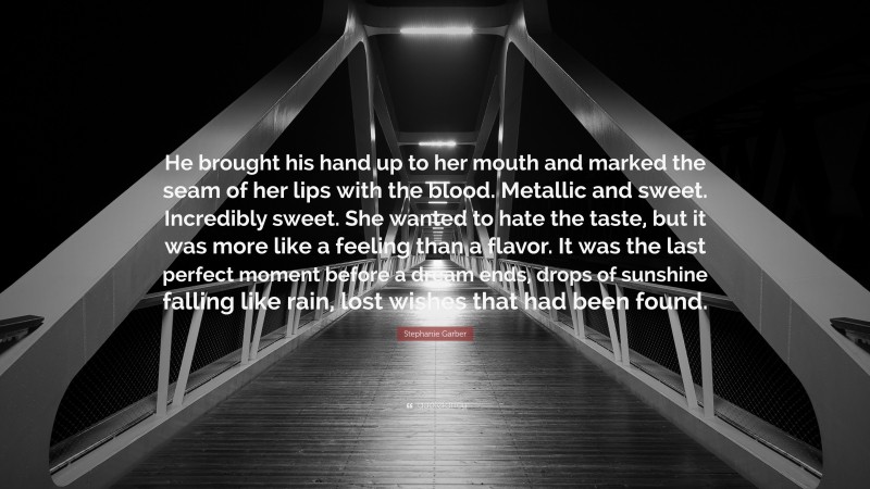 Stephanie Garber Quote: “He brought his hand up to her mouth and marked the seam of her lips with the blood. Metallic and sweet. Incredibly sweet. She wanted to hate the taste, but it was more like a feeling than a flavor. It was the last perfect moment before a dream ends, drops of sunshine falling like rain, lost wishes that had been found.”