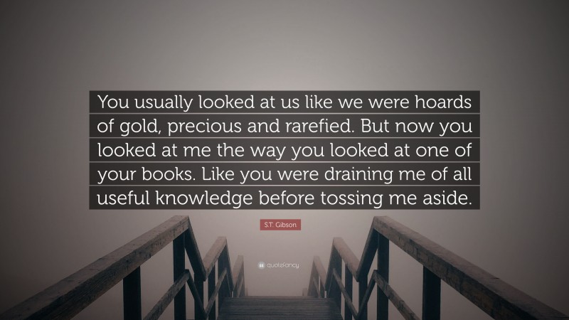 S.T. Gibson Quote: “You usually looked at us like we were hoards of gold, precious and rarefied. But now you looked at me the way you looked at one of your books. Like you were draining me of all useful knowledge before tossing me aside.”