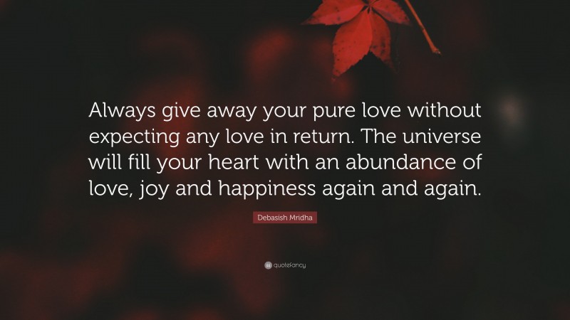 Debasish Mridha Quote: “Always give away your pure love without expecting any love in return. The universe will fill your heart with an abundance of love, joy and happiness again and again.”