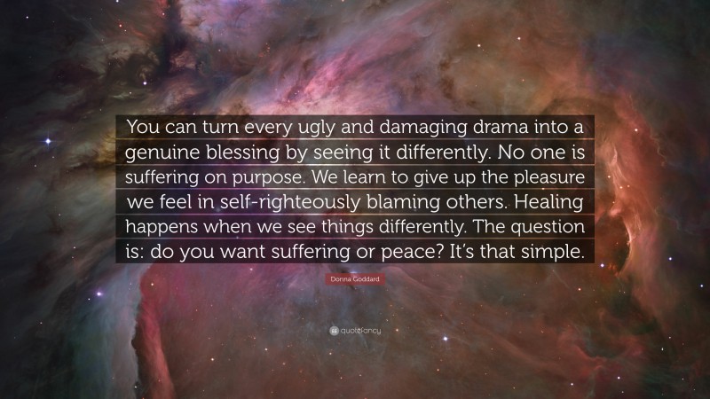 Donna Goddard Quote: “You can turn every ugly and damaging drama into a genuine blessing by seeing it differently. No one is suffering on purpose. We learn to give up the pleasure we feel in self-righteously blaming others. Healing happens when we see things differently. The question is: do you want suffering or peace? It’s that simple.”