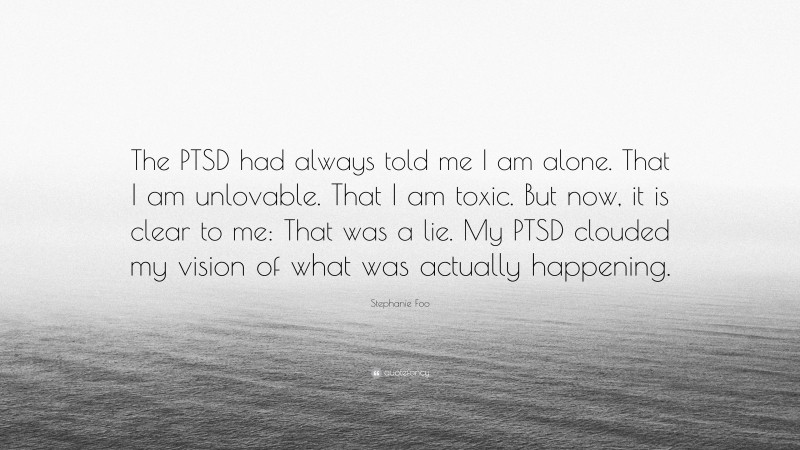 Stephanie Foo Quote: “The PTSD had always told me I am alone. That I am unlovable. That I am toxic. But now, it is clear to me: That was a lie. My PTSD clouded my vision of what was actually happening.”