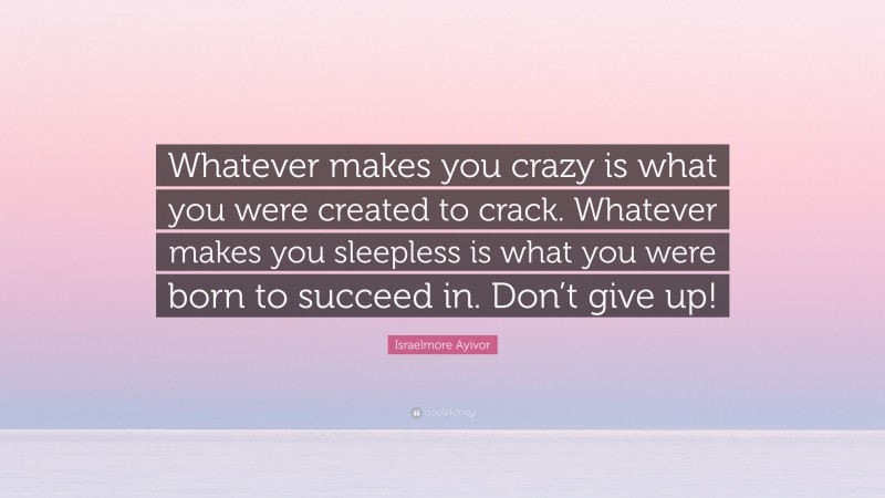 Israelmore Ayivor Quote: “Whatever makes you crazy is what you were created to crack. Whatever makes you sleepless is what you were born to succeed in. Don’t give up!”