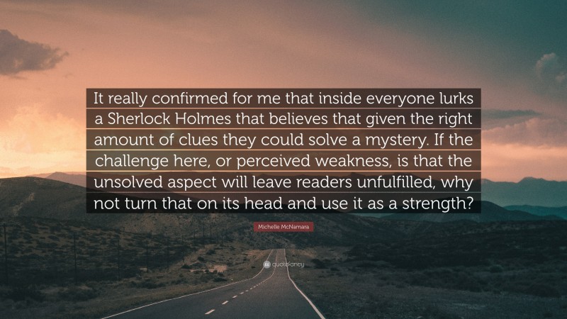 Michelle McNamara Quote: “It really confirmed for me that inside everyone lurks a Sherlock Holmes that believes that given the right amount of clues they could solve a mystery. If the challenge here, or perceived weakness, is that the unsolved aspect will leave readers unfulfilled, why not turn that on its head and use it as a strength?”