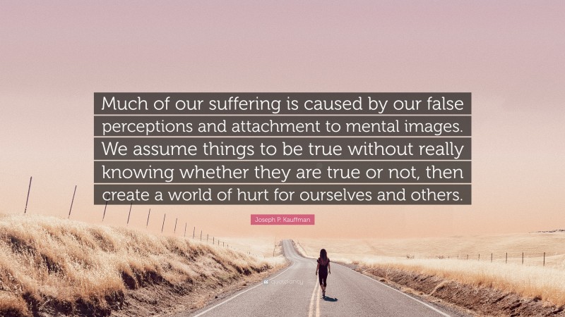 Joseph P. Kauffman Quote: “Much of our suffering is caused by our false perceptions and attachment to mental images. We assume things to be true without really knowing whether they are true or not, then create a world of hurt for ourselves and others.”