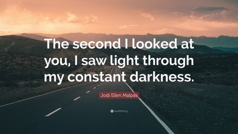 Jodi Ellen Malpas Quote: “The second I looked at you, I saw light through my constant darkness.”