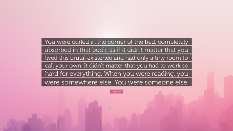 Lexi Ryan Quote: “You were curled in the corner of the bed, completely absorbed in that book, as if it didn’t matter that you lived this brutal existence and had only a tiny room to call your own. It didn’t matter that you had to work so hard for everything. When you were reading, you were somewhere else. You were someone else.”