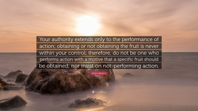 William Milcetich Quote: “Your authority extends only to the performance of action; obtaining or not obtaining the fruit is never within your control; therefore, do not be one who performs action with a motive that a specific fruit should be obtained; nor insist on not-performing action.”