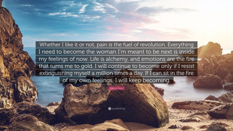 Glennon Doyle Quote: “Whether I like it or not, pain is the fuel of revolution. Everything I need to become the woman I’m meant to be next is inside my feelings of now. Life is alchemy, and emotions are the fire that turns me to gold. I will continue to become only if I resist extinguishing myself a million times a day. If I can sit in the fire of my own feelings, I will keep becoming.”