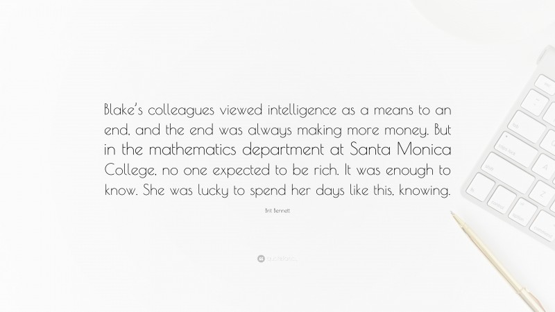 Brit Bennett Quote: “Blake’s colleagues viewed intelligence as a means to an end, and the end was always making more money. But in the mathematics department at Santa Monica College, no one expected to be rich. It was enough to know. She was lucky to spend her days like this, knowing.”