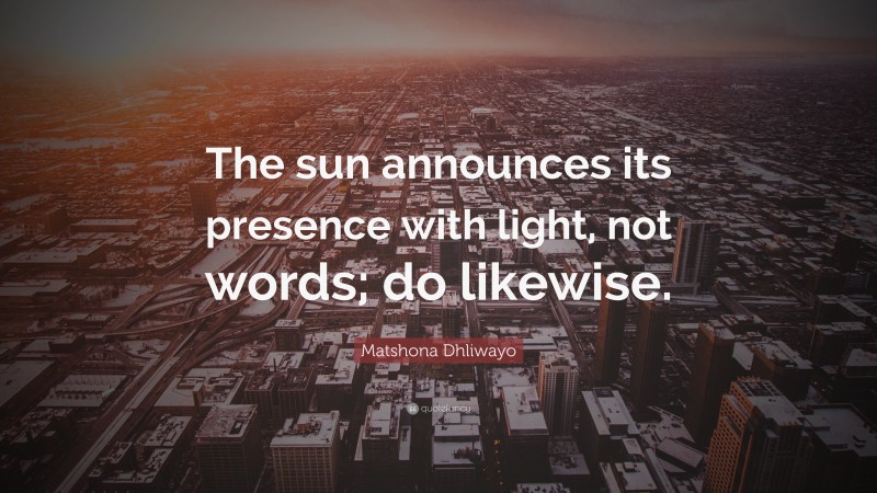Matshona Dhliwayo Quote: “The sun announces its presence with light, not words; do likewise.”