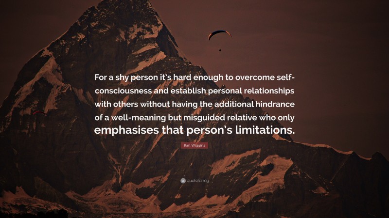 Karl Wiggins Quote: “For a shy person it’s hard enough to overcome self-consciousness and establish personal relationships with others without having the additional hindrance of a well-meaning but misguided relative who only emphasises that person’s limitations.”