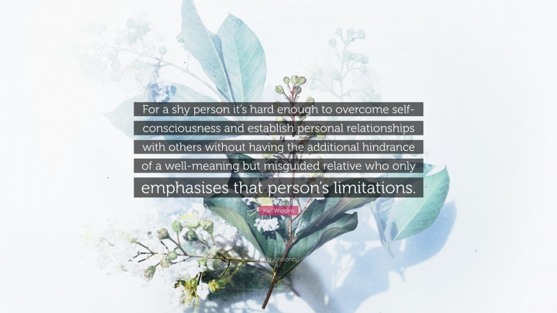 Karl Wiggins Quote: “For a shy person it’s hard enough to overcome self-consciousness and establish personal relationships with others without having the additional hindrance of a well-meaning but misguided relative who only emphasises that person’s limitations.”